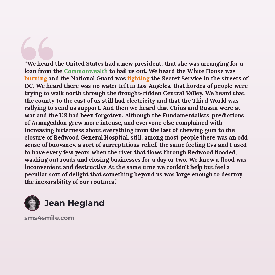 “We heard the United States had a new president, that she was arranging for a loan from the Commonwealth to bail us out. We heard the White House was burning and the National Guard was fighting the Secret Service in the streets of DC. We heard there was no water left in Los Angeles, that hordes of…” quote by Jean Hegland