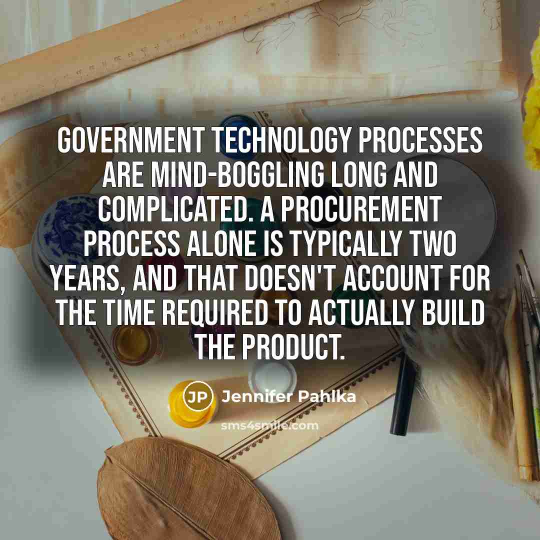 “Government technology processes are mind-boggling long and complicated. A procurement process alone is typically two years, and that doesn't account for the time required to actually build the product.” quote by Jennifer Pahlka
