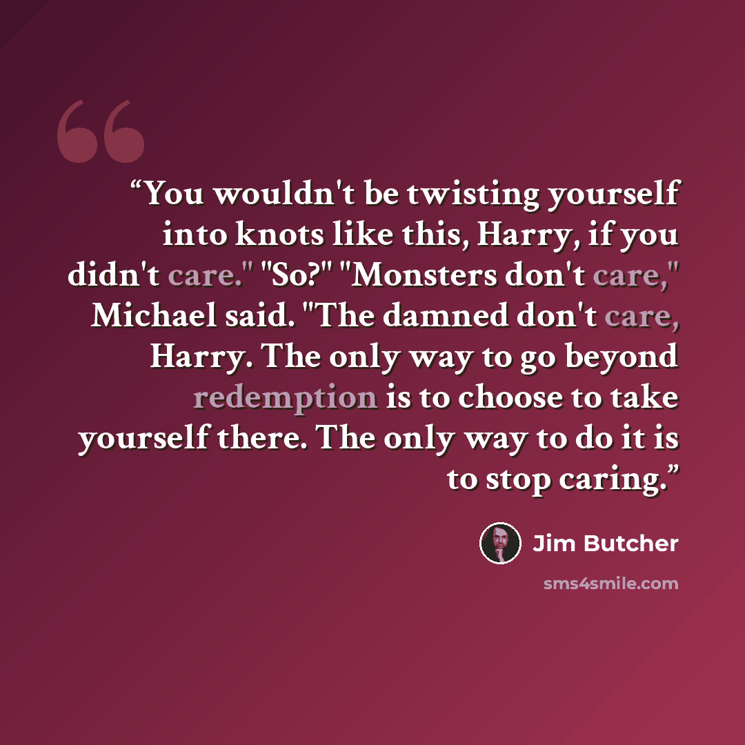 “You wouldn't be twisting yourself into knots like this, Harry, if you didn't care." "So?" "Monsters don't care," Michael said. "The damned don't care, Harry. The only way to go beyond redemption is to choose to take yourself there. The only way to do it is to stop caring.” quote by Jim Butcher