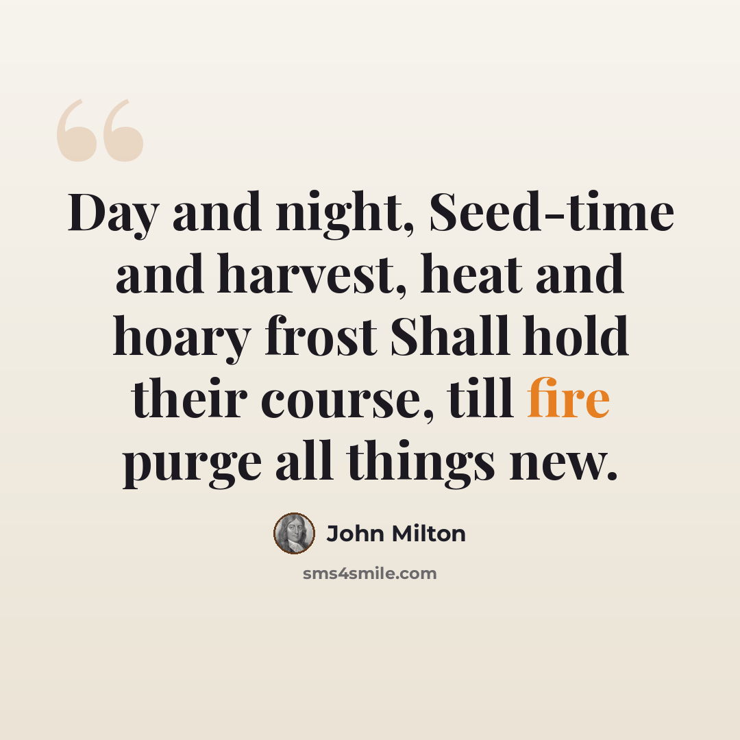 “Day and night, Seed-time and harvest, heat and hoary frost Shall hold their course, till fire purge all things new.” quote by John Milton