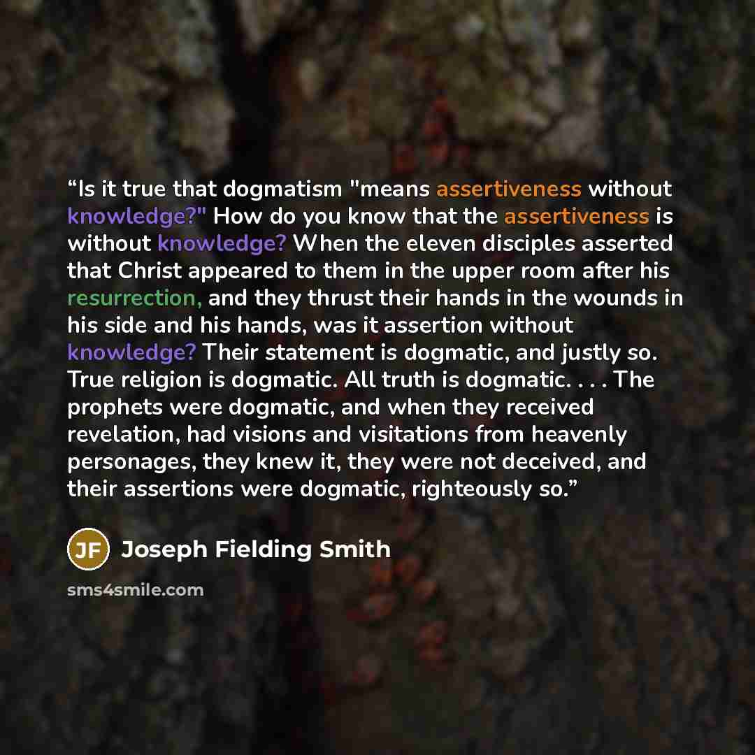 “Is it true that dogmatism "means assertiveness without knowledge?" How do you know that the assertiveness is without knowledge? When the eleven disciples asserted that Christ appeared to them in the upper room after his resurrection, and they thrust their hands in the wounds in his side and his…” quote by Joseph Fielding Smith