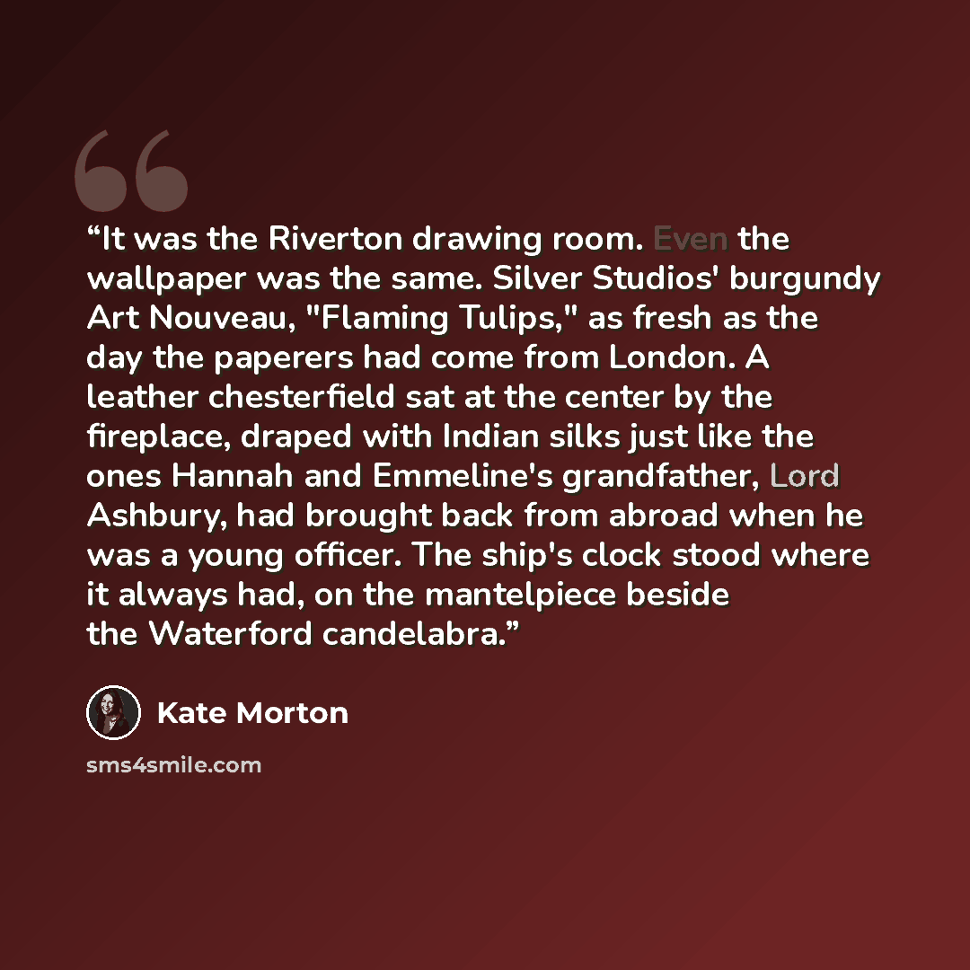 “It was the Riverton drawing room. Even the wallpaper was the same. Silver Studios' burgundy Art Nouveau, "Flaming Tulips," as fresh as the day the paperers had come from London. A leather chesterfield sat at the center by the fireplace, draped with Indian silks just like the ones Hannah and…” quote by Kate Morton