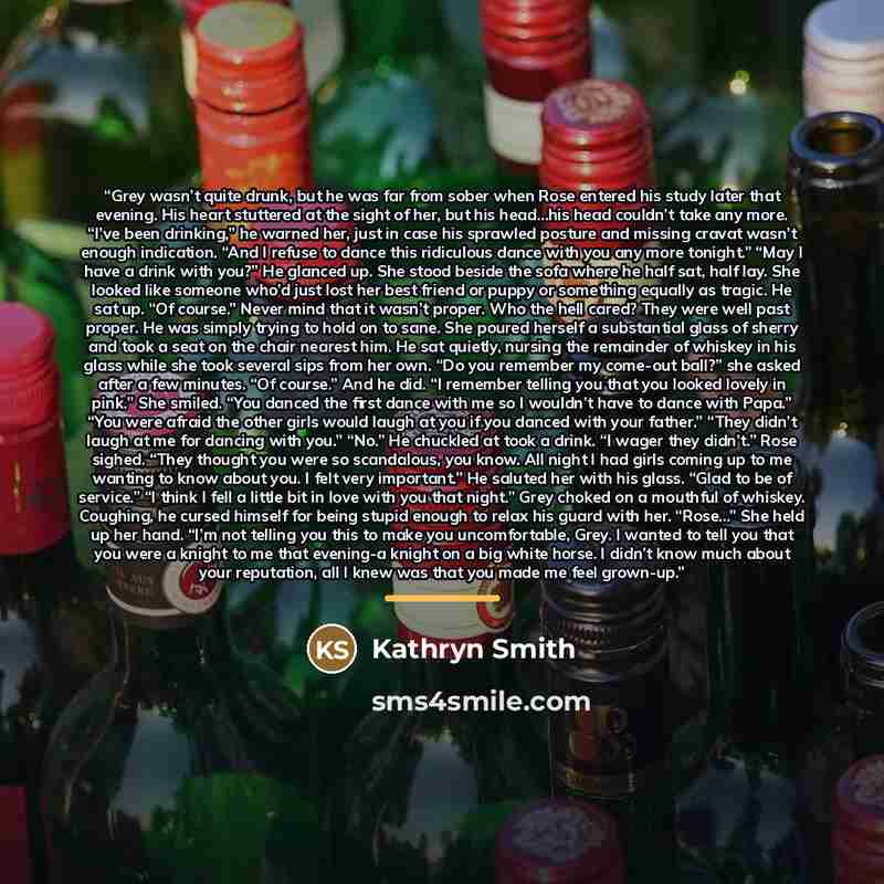 “Grey wasn’t quite drunk, but he was far from sober when Rose entered his study later that evening. His heart stuttered at the sight of her, but his head…his head couldn’t take any more. “I’ve been drinking,” he warned her, just in case his sprawled posture and missing cravat wasn’t enough…” quote by Kathryn Smith