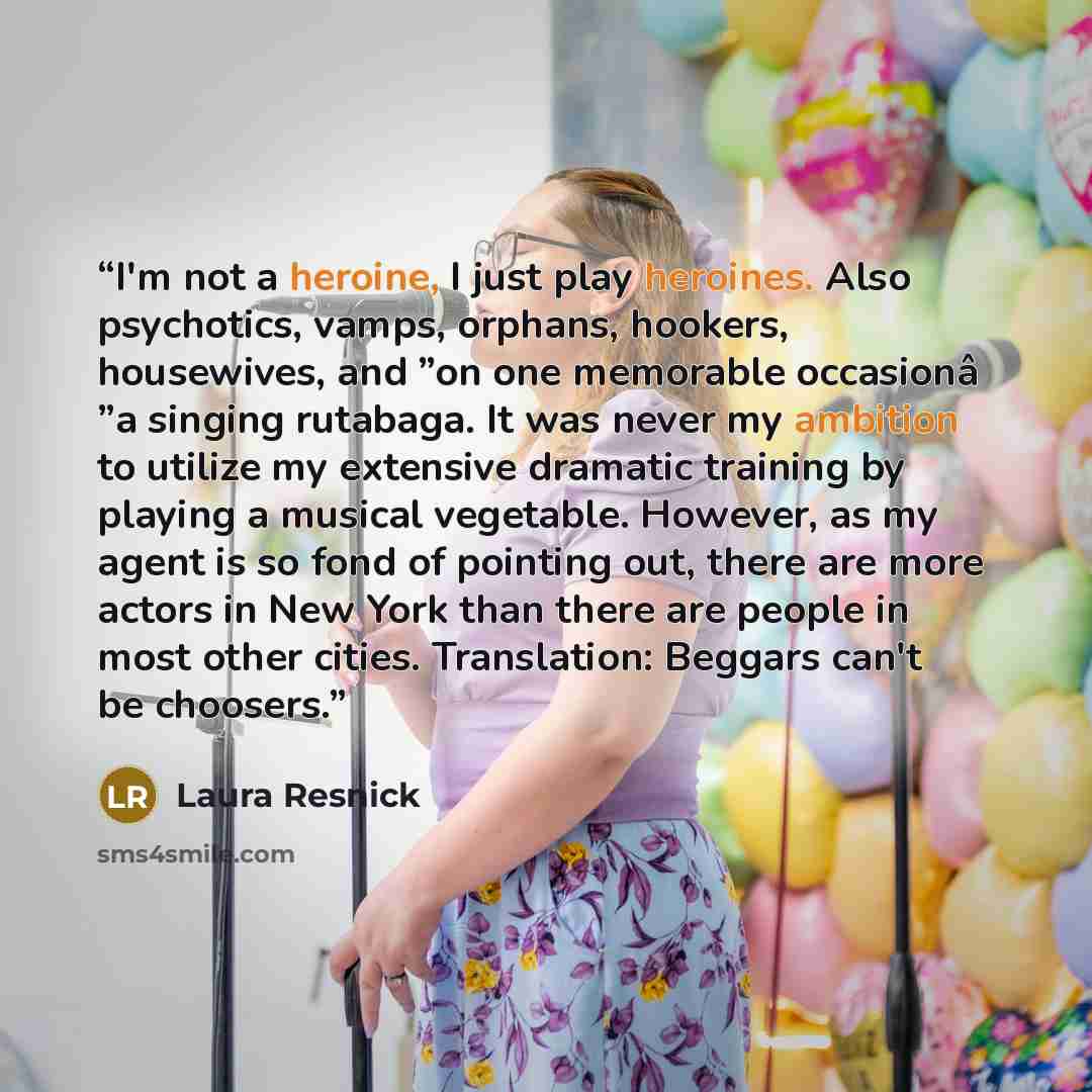 “I'm not a heroine, I just play heroines. Also psychotics, vamps, orphans, hookers, housewives, and ”on one memorable occasionâ ”a singing rutabaga. It was never my ambition to utilize my extensive dramatic training by playing a musical vegetable. However, as my agent is so fond of pointing out…” quote by Laura Resnick