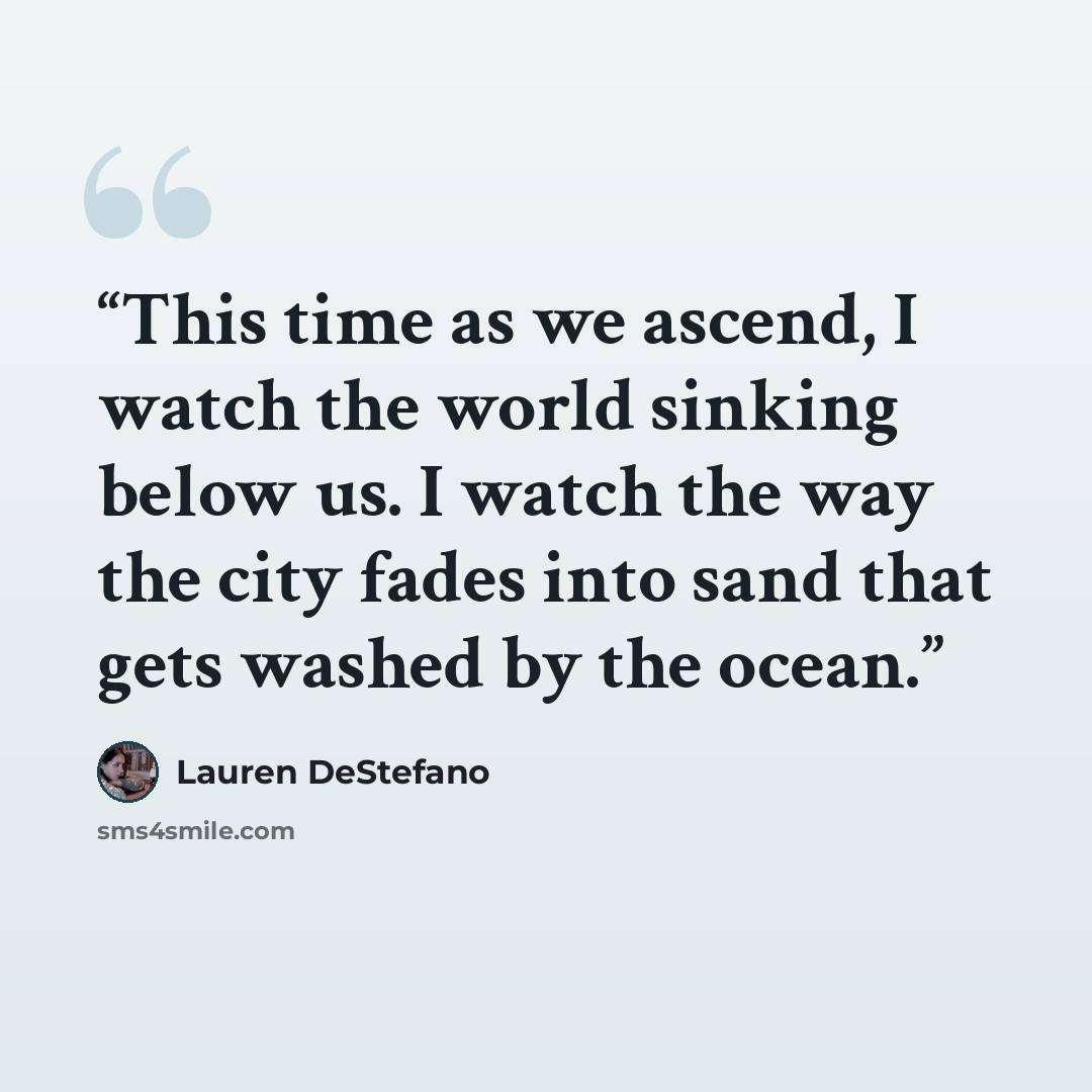 “This time as we ascend, I watch the world sinking below us. I watch the way the city fades into sand that gets washed by the ocean.” quote by Lauren DeStefano
