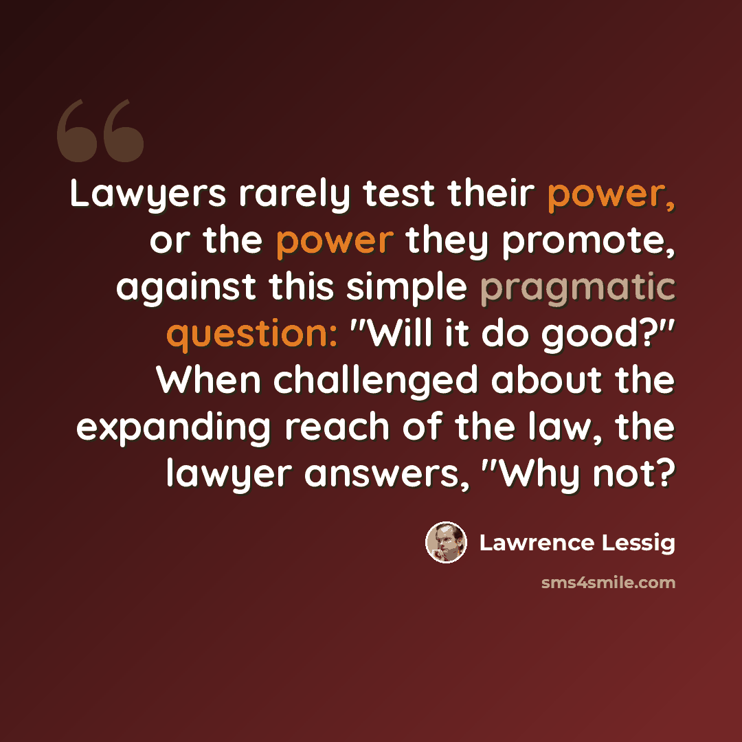 “Lawyers rarely test their power, or the power they promote, against this simple pragmatic question: "Will it do good?" When challenged about the expanding reach of the law, the lawyer answers, "Why not?” quote by Lawrence Lessig