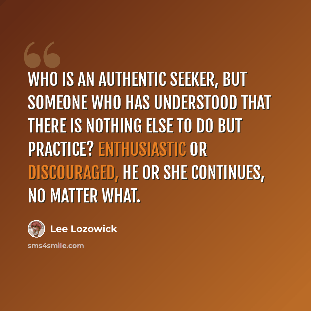 “Who is an authentic seeker, but someone who has understood that there is nothing else to do but practice? Enthusiastic or discouraged, he or she continues, no matter what.” quote by Lee Lozowick