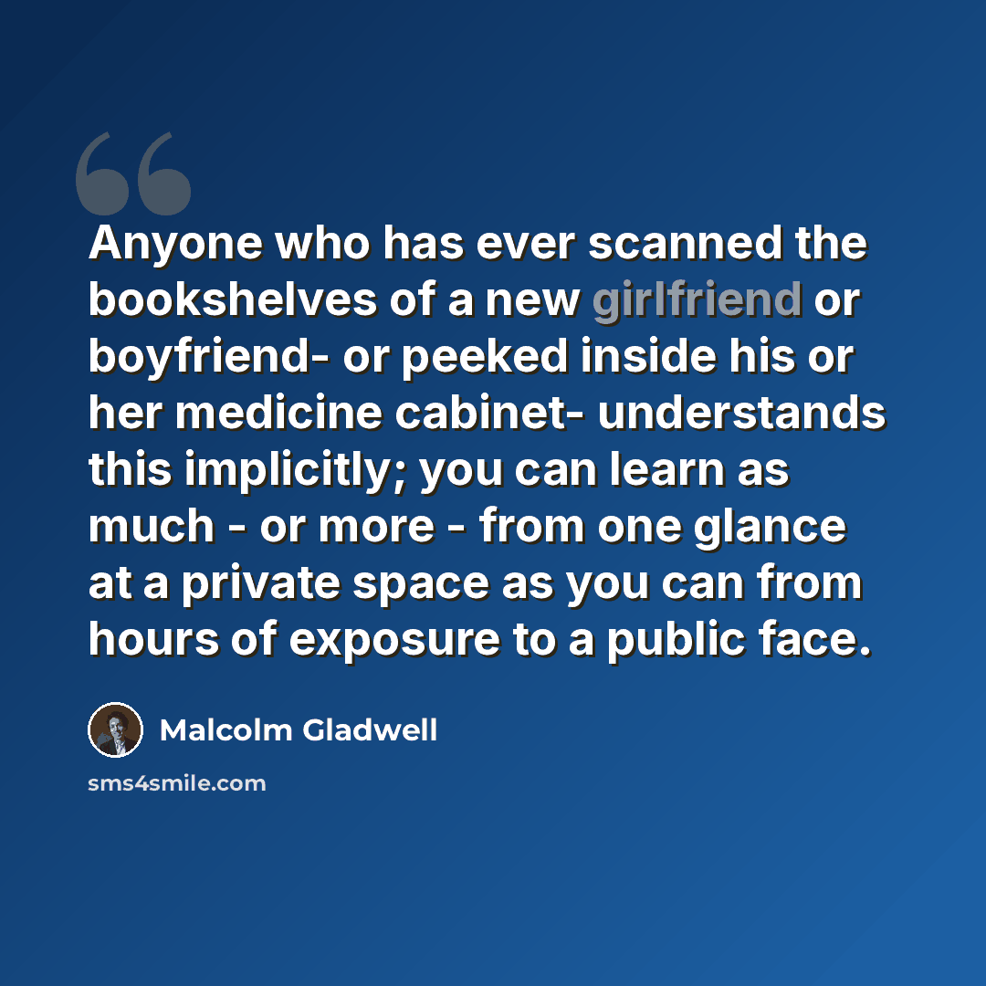 “Anyone who has ever scanned the bookshelves of a new girlfriend or boyfriend- or peeked inside his or her medicine cabinet- understands this implicitly; you can learn as much - or more - from one glance at a private space as you can from hours of exposure to a public face.” quote by Malcolm Gladwell
