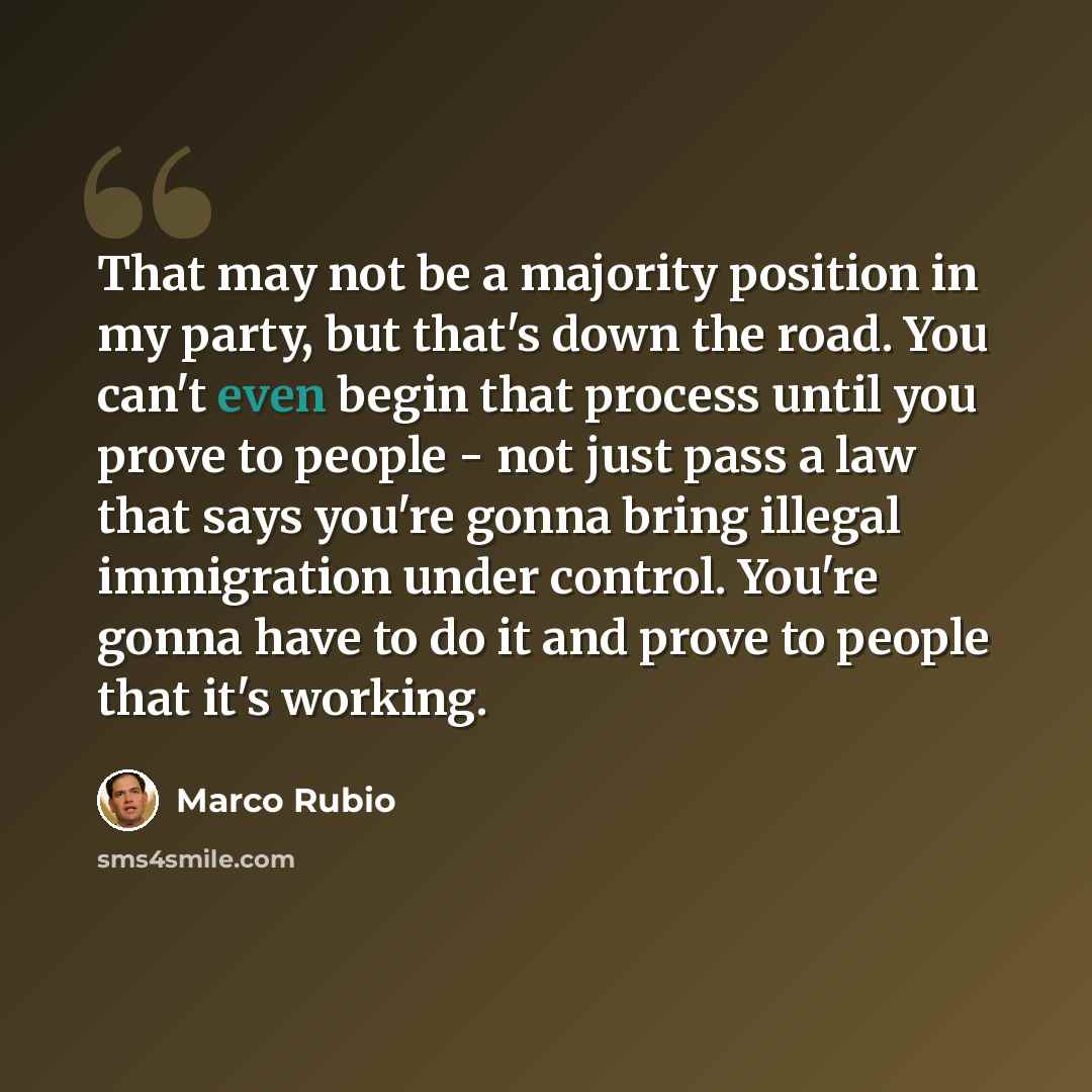 “That may not be a majority position in my party, but that's down the road. You can't even begin that process until you prove to people - not just pass a law that says you're gonna bring illegal immigration under control. You're gonna have to do it and prove to people that it's working.” quote by Marco Rubio