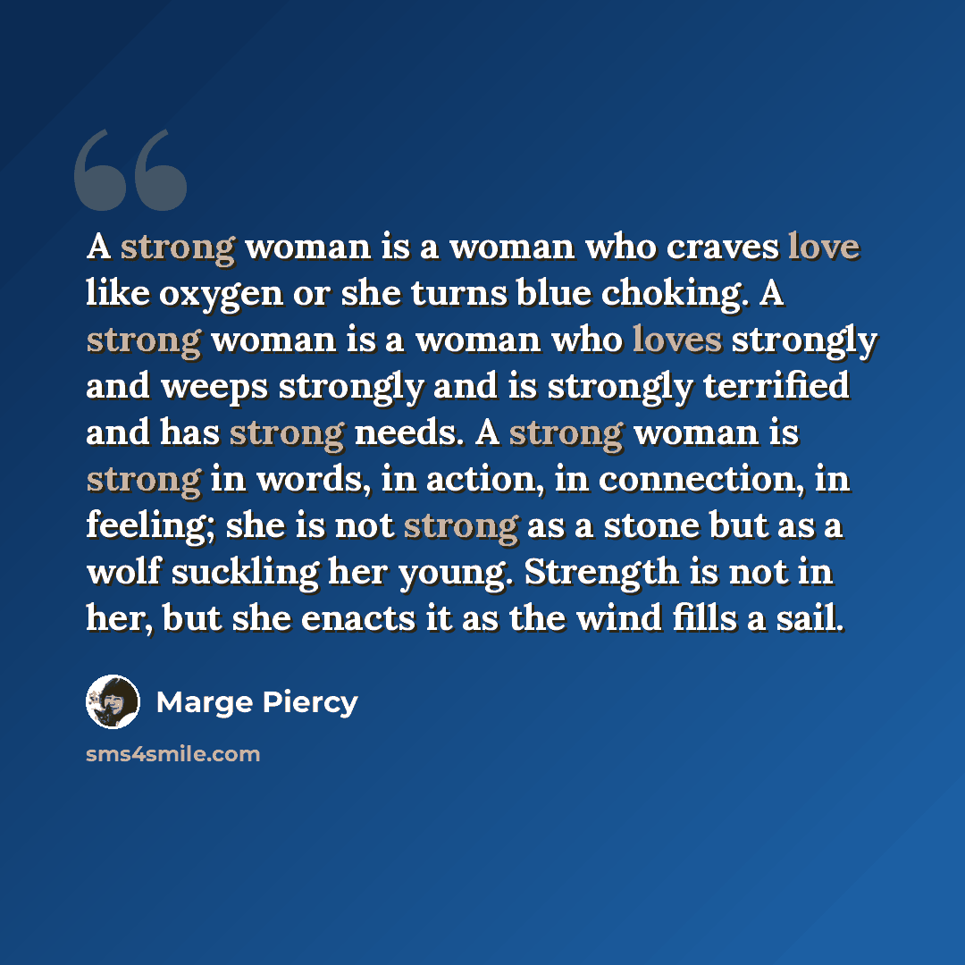 “A strong woman is a woman who craves love like oxygen or she turns blue choking. A strong woman is a woman who loves strongly and weeps strongly and is strongly terrified and has strong needs. A strong woman is strong in words, in action, in connection, in feeling; she is not strong as a stone but…” quote by Marge Piercy
