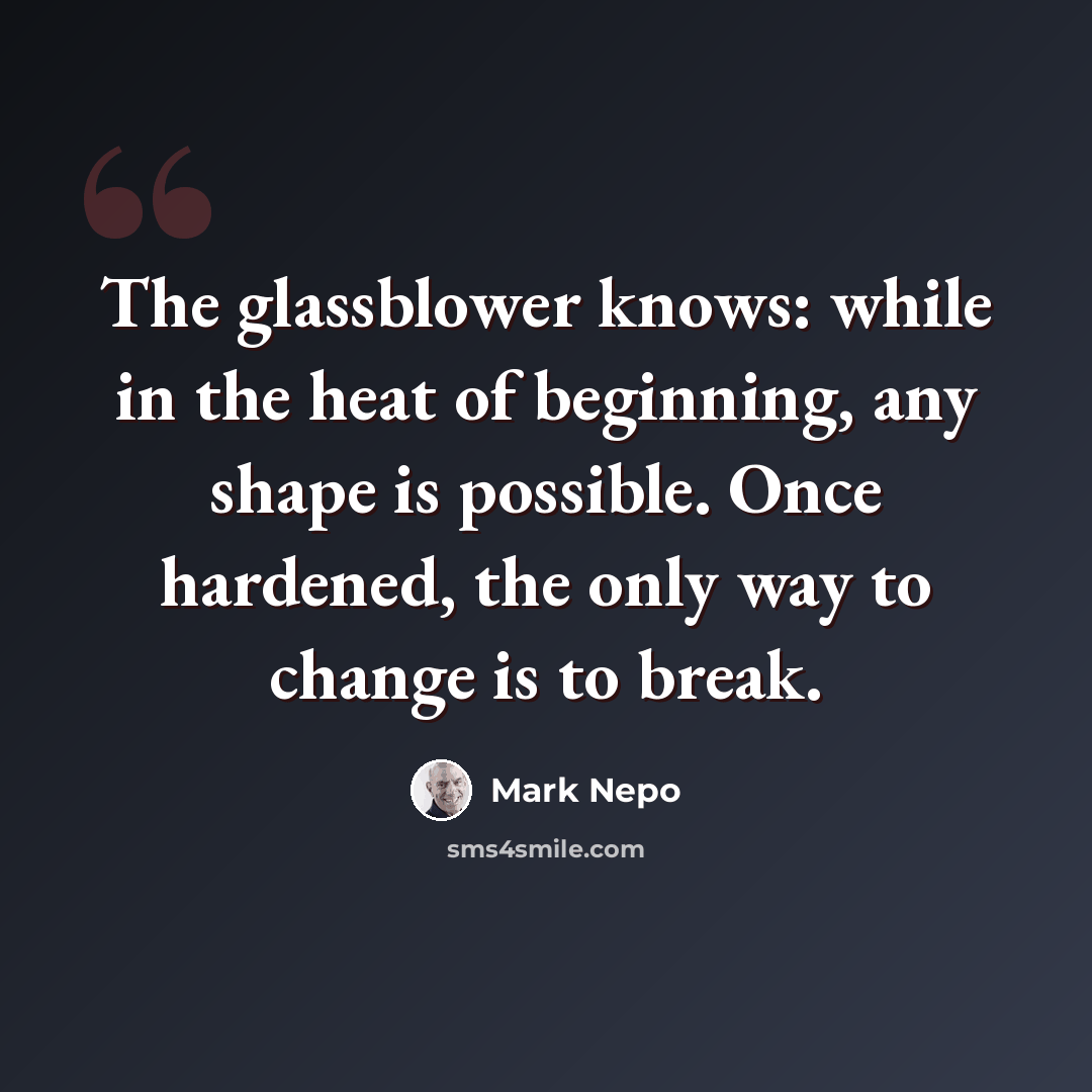 “The glassblower knows: while in the heat of beginning, any shape is possible. Once hardened, the only way to change is to break.” quote by Mark Nepo