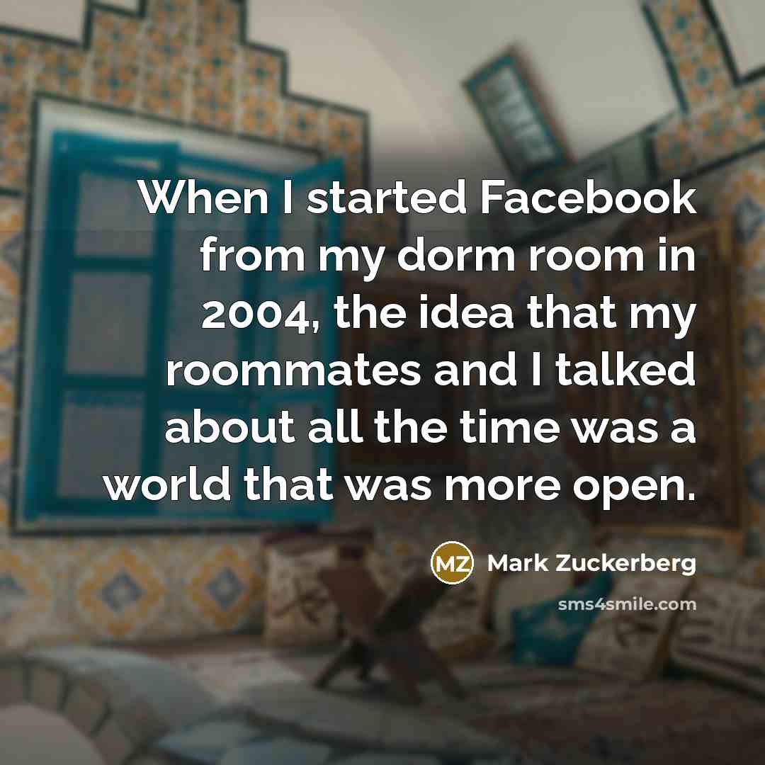 “When I started Facebook from my dorm room in 2004, the idea that my roommates and I talked about all the time was a world that was more open.” quote by Mark Zuckerberg