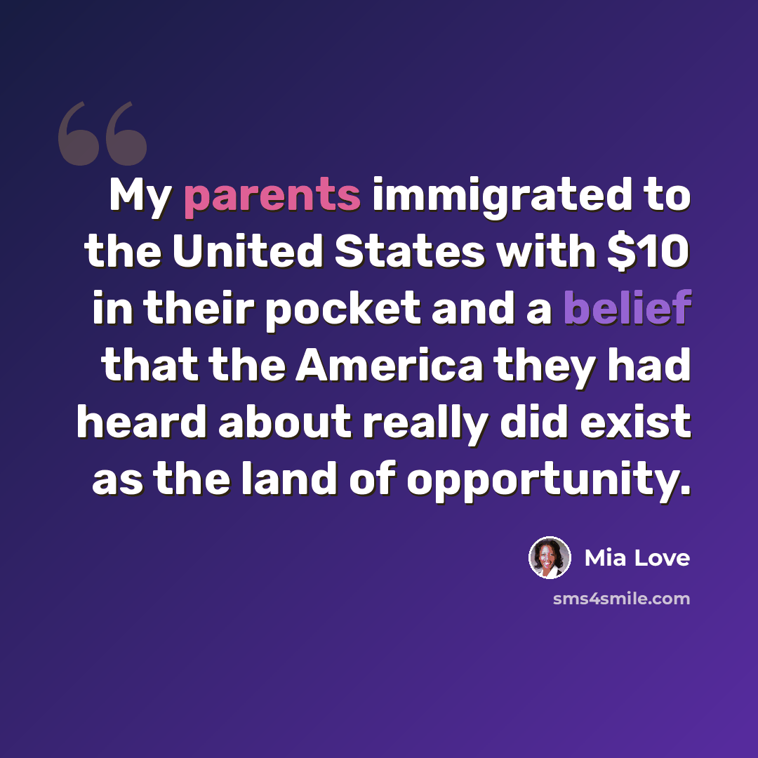 “My parents immigrated to the United States with $10 in their pocket and a belief that the America they had heard about really did exist as the land of opportunity.” quote by Mia Love