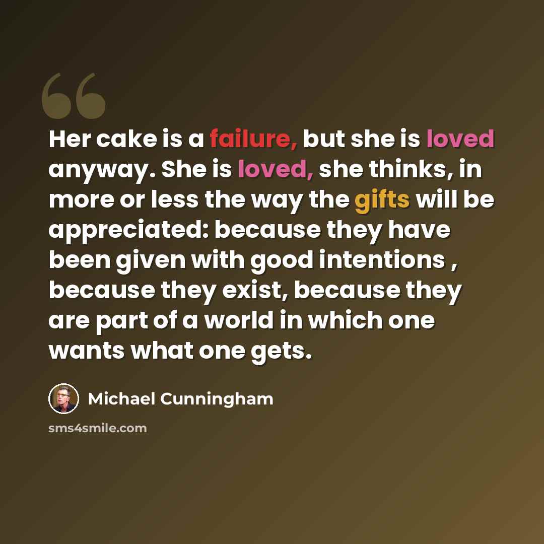 “Her cake is a failure, but she is loved anyway. She is loved, she thinks, in more or less the way the gifts will be appreciated: because they have been given with good intentions , because they exist, because they are part of a world in which one wants what one gets.” quote by Michael Cunningham