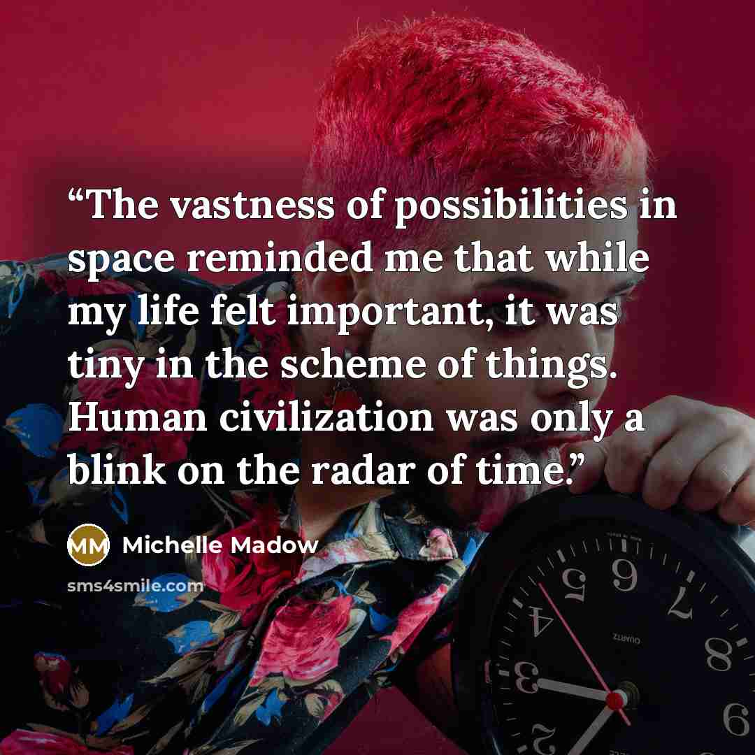 “The vastness of possibilities in space reminded me that while my life felt important, it was tiny in the scheme of things. Human civilization was only a blink on the radar of time.” quote by Michelle Madow