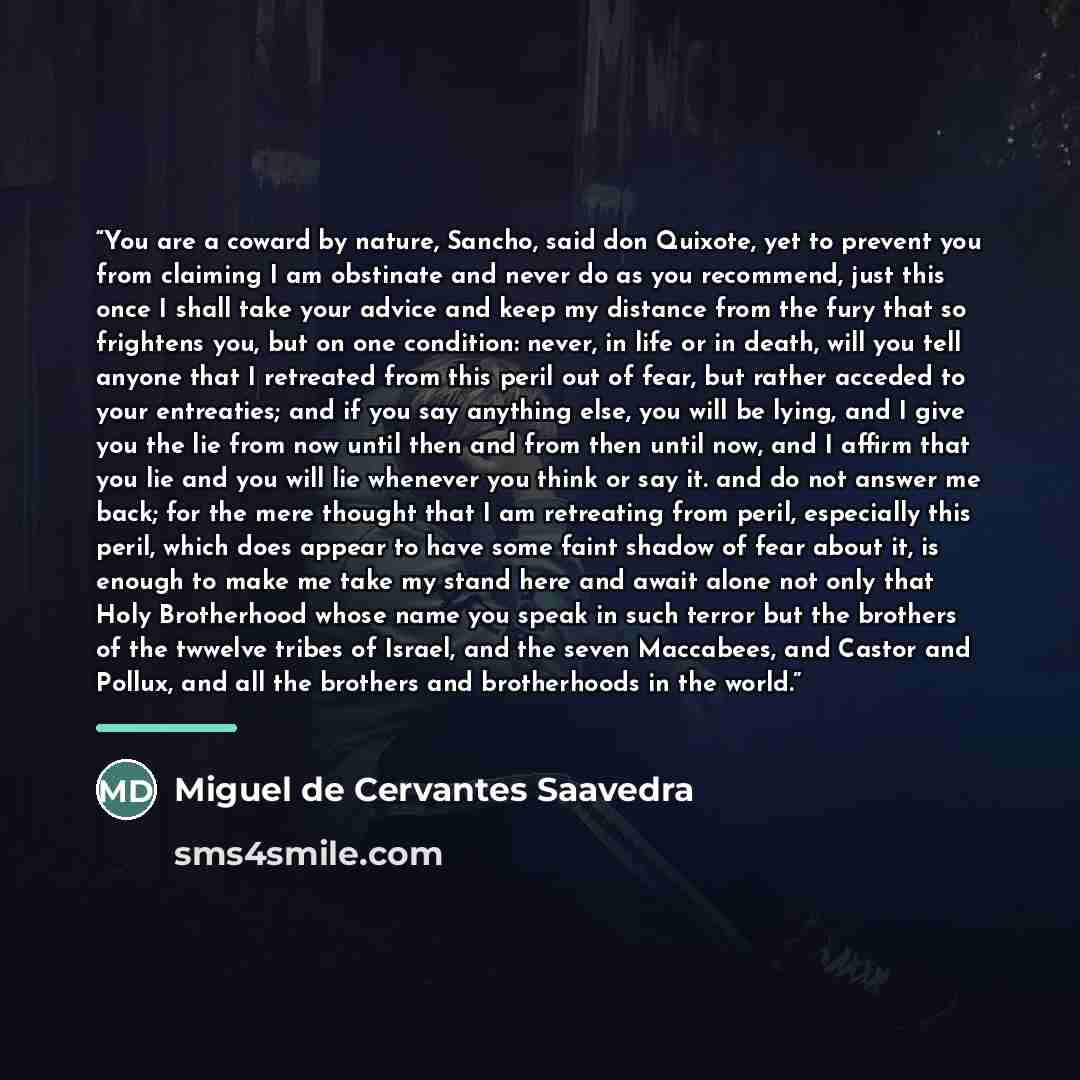 “You are a coward by nature, Sancho, said don Quixote, yet to prevent you from claiming I am obstinate and never do as you recommend, just this once I shall take your advice and keep my distance from the fury that so frightens you, but on one condition: never, in life or in death, will you tell…” quote by Miguel de Cervantes Saavedra