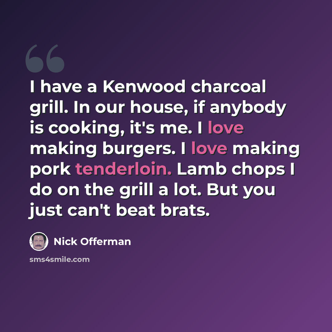 “I have a Kenwood charcoal grill. In our house, if anybody is cooking, it's me. I love making burgers. I love making pork tenderloin. Lamb chops I do on the grill a lot. But you just can't beat brats.” quote by Nick Offerman