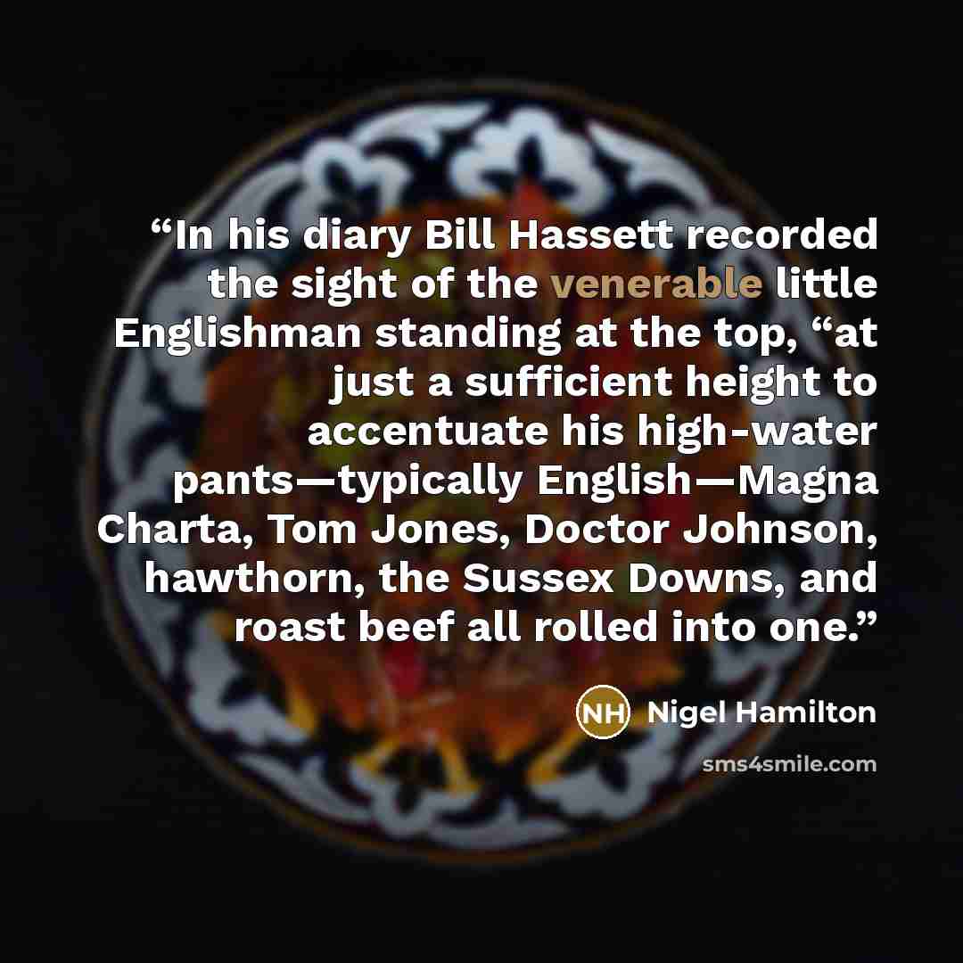 “In his diary Bill Hassett recorded the sight of the venerable little Englishman standing at the top, “at just a sufficient height to accentuate his high-water pants—typically English—Magna Charta, Tom Jones, Doctor Johnson, hawthorn, the Sussex Downs, and roast beef all rolled into one.” quote by Nigel Hamilton