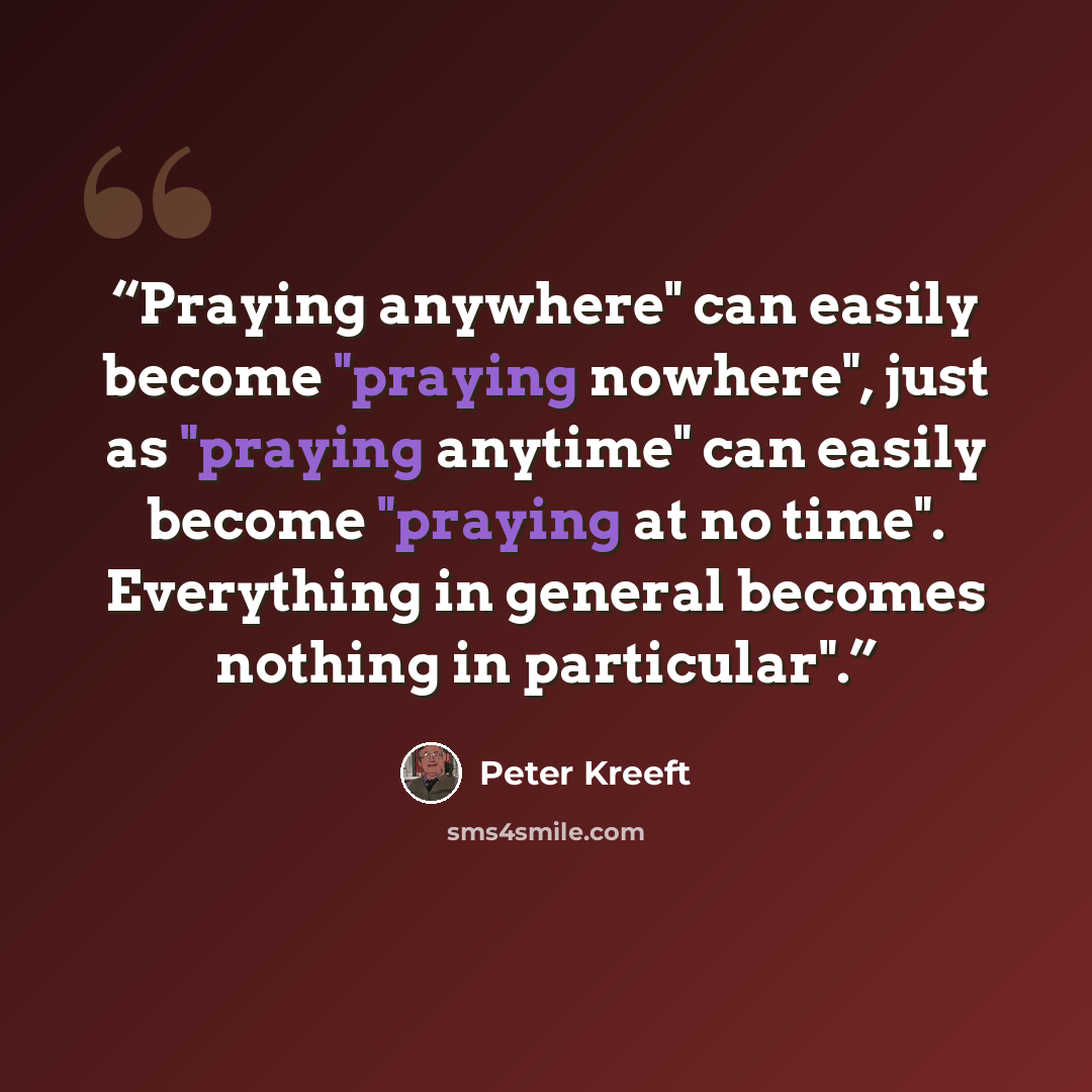 “Praying anywhere" can easily become "praying nowhere", just as "praying anytime" can easily become "praying at no time". Everything in general becomes nothing in particular".” quote by Peter Kreeft