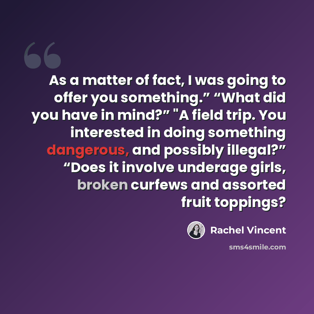 “As a matter of fact, I was going to offer you something.” “What did you have in mind?” "A field trip. You interested in doing something dangerous, and possibly illegal?” “Does it involve underage girls, broken curfews and assorted fruit toppings?” quote by Rachel Vincent
