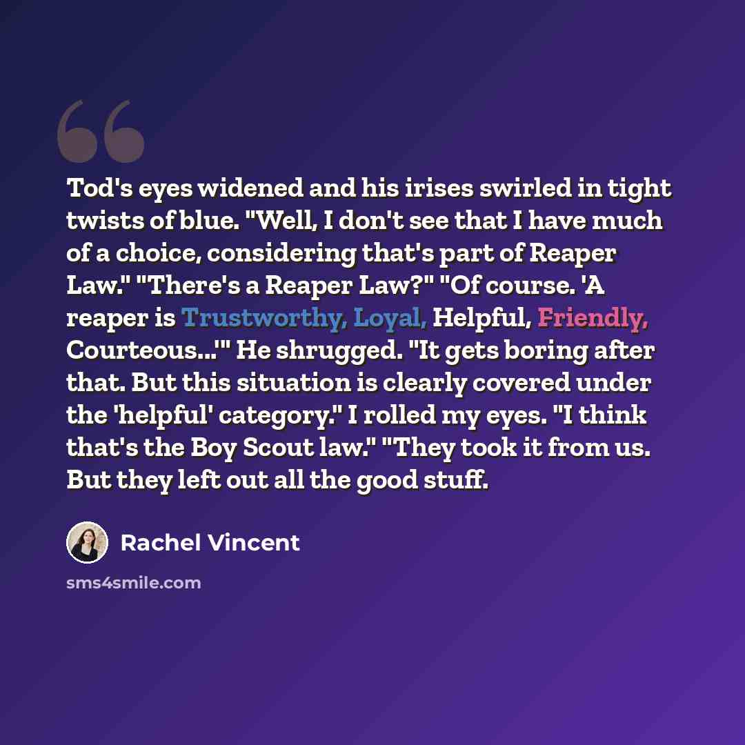 “Tod's eyes widened and his irises swirled in tight twists of blue. "Well, I don't see that I have much of a choice, considering that's part of Reaper Law." "There's a Reaper Law?" "Of course. 'A reaper is Trustworthy, Loyal, Helpful, Friendly, Courteous...'" He shrugged. "It gets boring after…” quote by Rachel Vincent