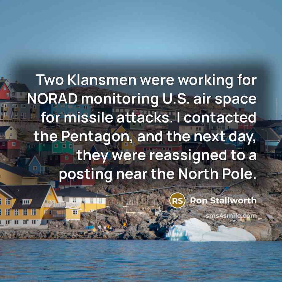 “Two Klansmen were working for NORAD monitoring U.S. air space for missile attacks. I contacted the Pentagon, and the next day, they were reassigned to a posting near the North Pole.” quote by Ron Stallworth