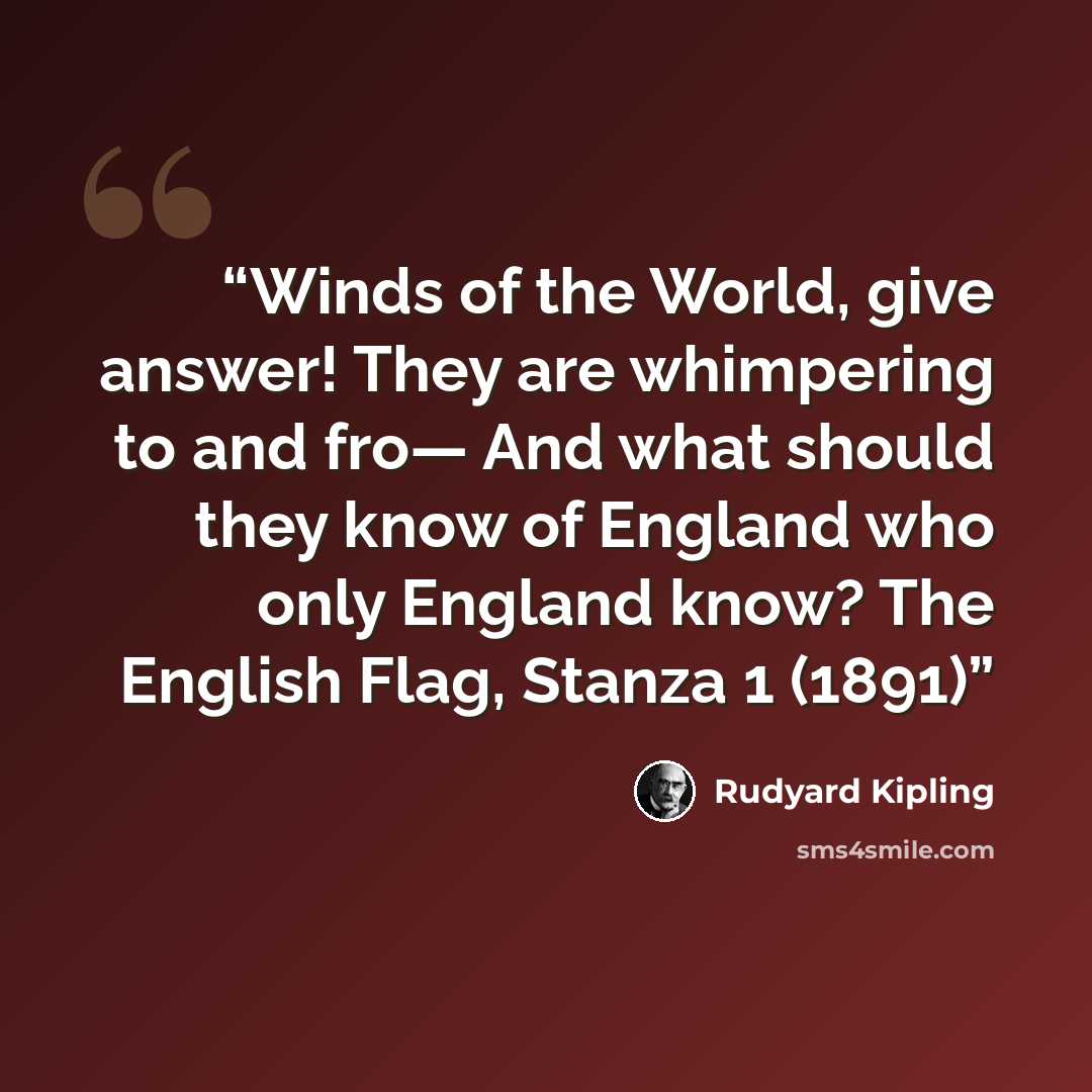 “Winds of the World, give answer! They are whimpering to and fro— And what should they know of England who only England know? The English Flag, Stanza 1 (1891)” quote by Rudyard Kipling