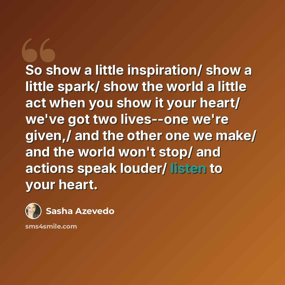 “So show a little inspiration/ show a little spark/ show the world a little act when you show it your heart/ we've got two lives--one we're given,/ and the other one we make/ and the world won't stop/ and actions speak louder/ listen to your heart.” quote by Sasha Azevedo