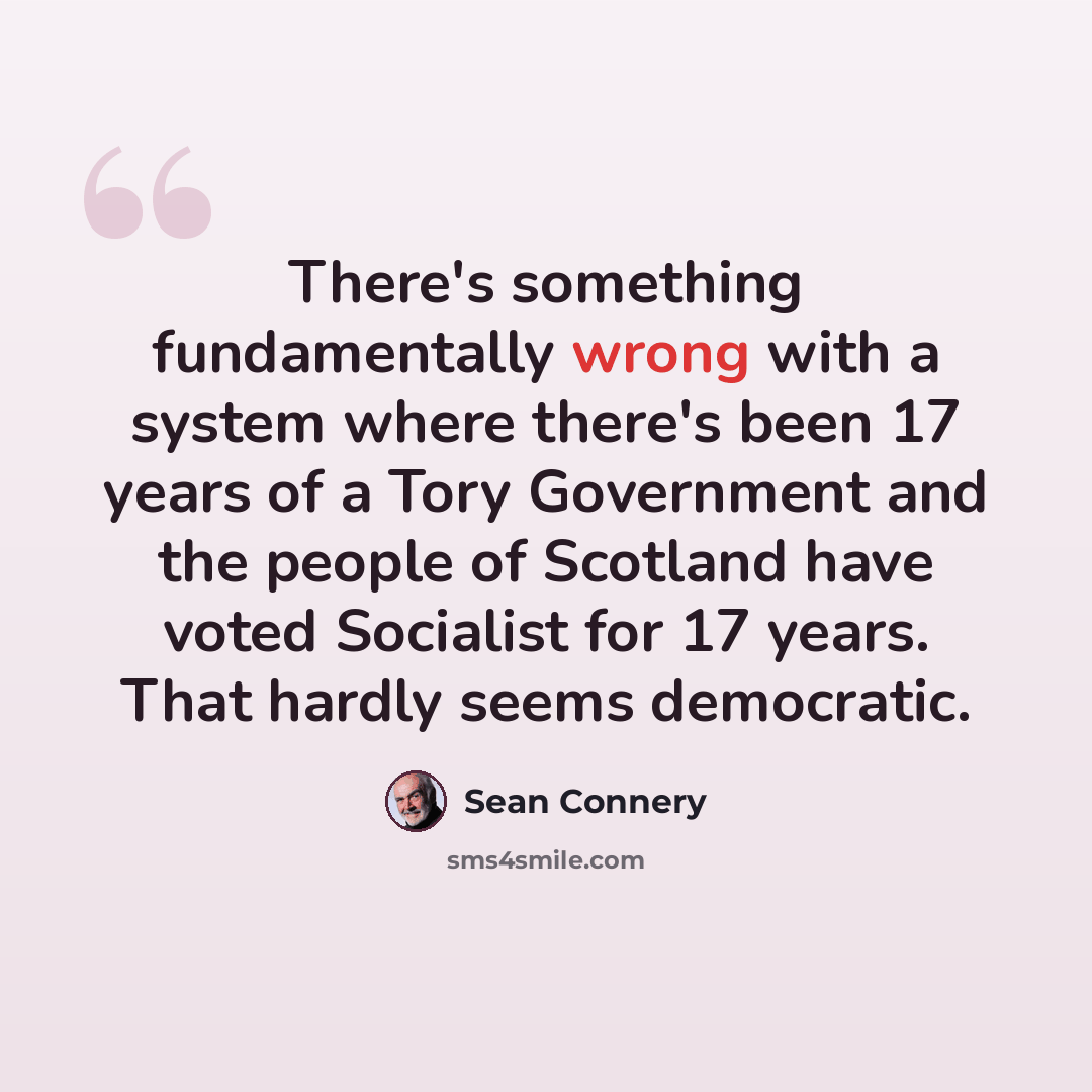 “There's something fundamentally wrong with a system where there's been 17 years of a Tory Government and the people of Scotland have voted Socialist for 17 years. That hardly seems democratic.” quote by Sean Connery