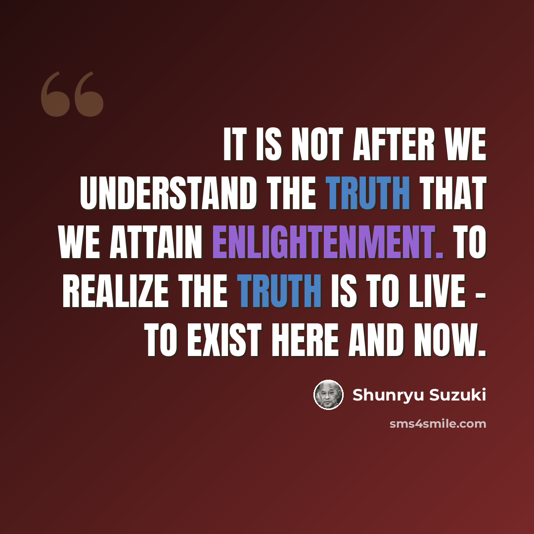 “It is not after we understand the truth that we attain enlightenment. To realize the truth is to live - to exist here and now.” quote by Shunryu Suzuki