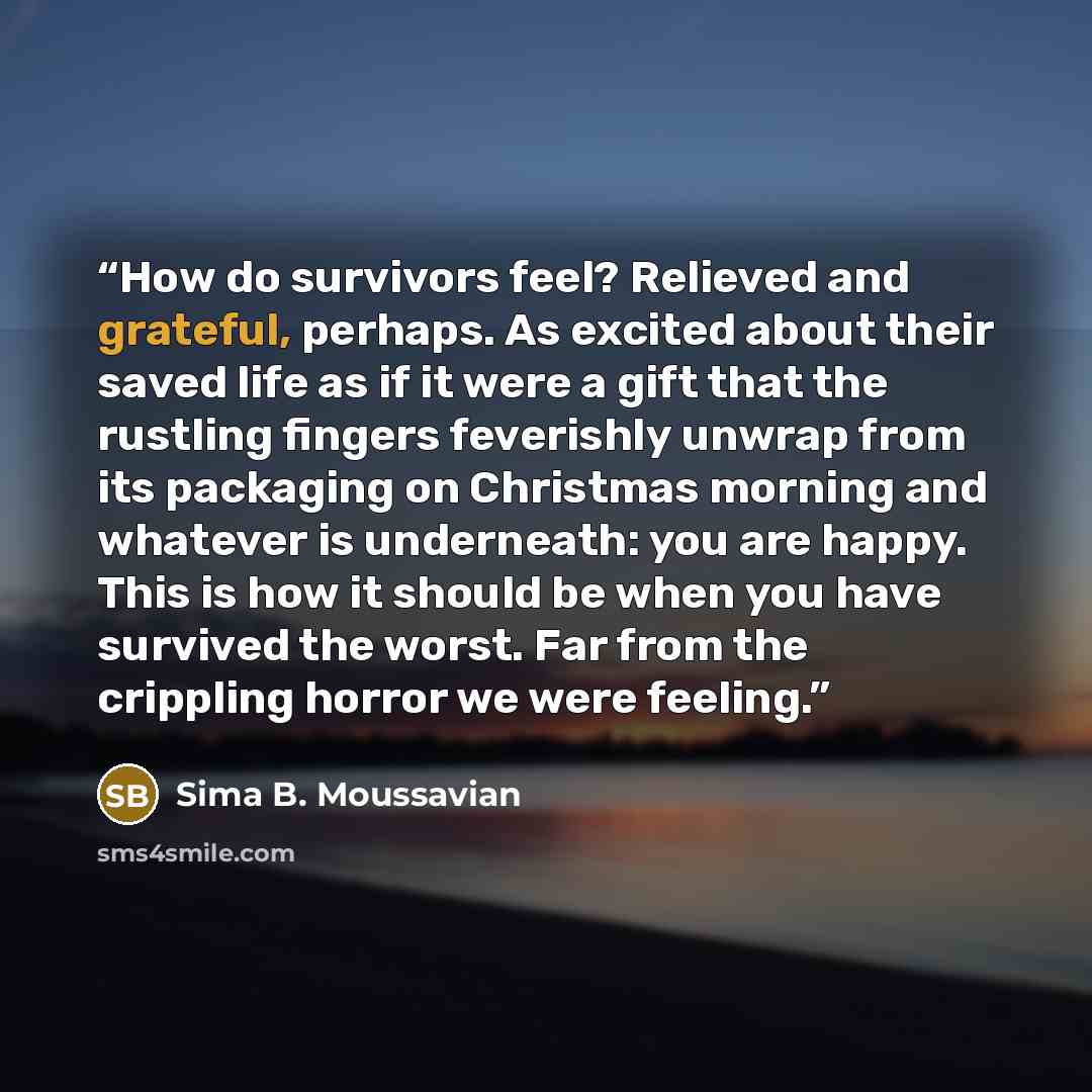 “How do survivors feel? Relieved and grateful, perhaps. As excited about their saved life as if it were a gift that the rustling fingers feverishly unwrap from its packaging on Christmas morning and whatever is underneath: you are happy. This is how it should be when you have survived the worst…” quote by Sima B. Moussavian