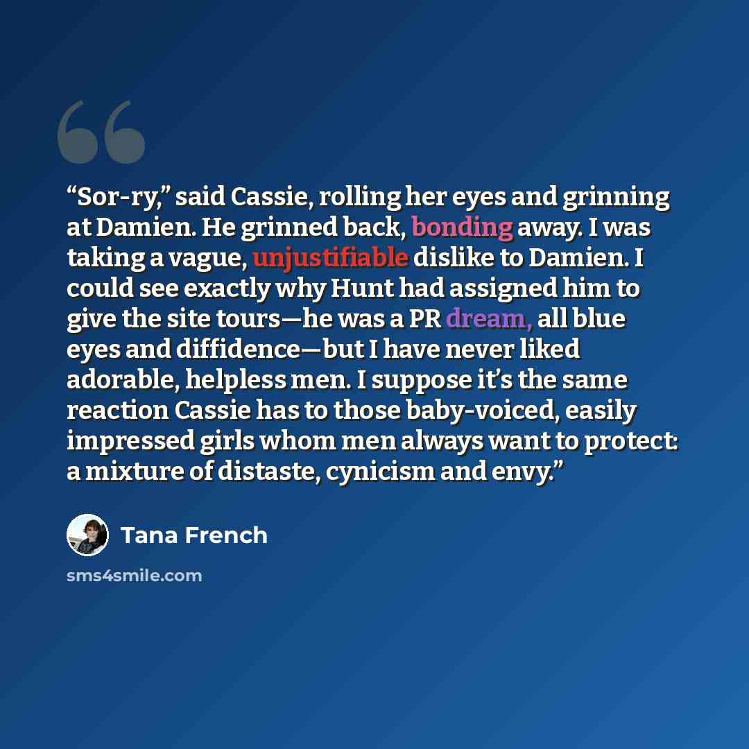 “Sor-ry,” said Cassie, rolling her eyes and grinning at Damien. He grinned back, bonding away. I was taking a vague, unjustifiable dislike to Damien. I could see exactly why Hunt had assigned him to give the site tours—he was a PR dream, all blue eyes and diffidence—but I have never liked adorable…” quote by Tana French