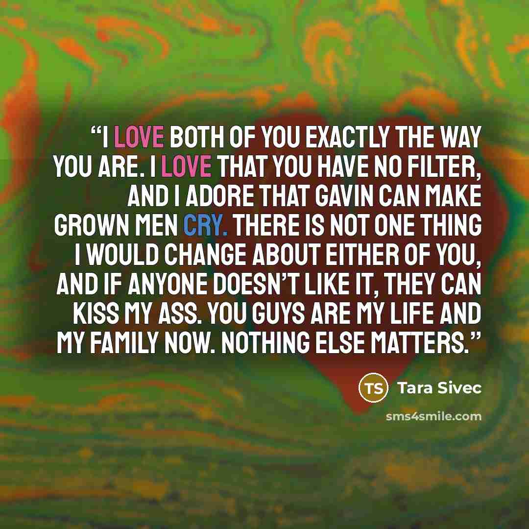 “I love both of you exactly the way you are. I love that you have no filter, and I adore that Gavin can make grown men cry. There is not one thing I would change about either of you, and if anyone doesn’t like it, they can kiss my ass. You guys are my life and my family now. Nothing else matters.” quote by Tara Sivec