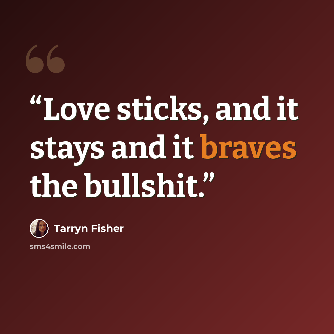 “Love sticks, and it stays and it braves the bullshit.” quote by Tarryn Fisher