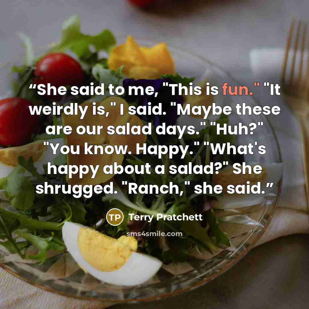 “She said to me, "This is fun." "It weirdly is," I said. "Maybe these are our salad days." "Huh?" "You know. Happy." "What's happy about a salad?" She shrugged. "Ranch," she said.” quote by Terry Pratchett