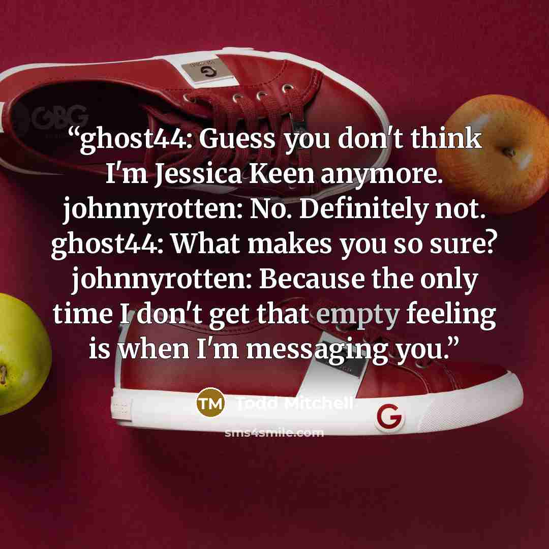 “ghost44: Guess you don't think I'm Jessica Keen anymore. johnnyrotten: No. Definitely not. ghost44: What makes you so sure? johnnyrotten: Because the only time I don't get that empty feeling is when I'm messaging you.” quote by Todd Mitchell