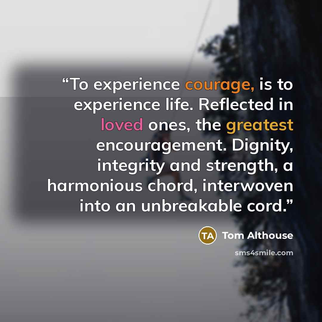 “To experience courage, is to experience life. Reflected in loved ones, the greatest encouragement. Dignity, integrity and strength, a harmonious chord, interwoven into an unbreakable cord.” quote by Tom Althouse
