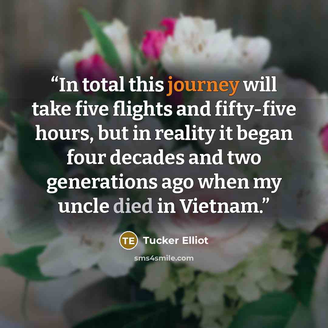 “In total this journey will take five flights and fifty-five hours, but in reality it began four decades and two generations ago when my uncle died in Vietnam.” quote by Tucker Elliot