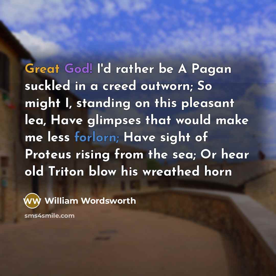 “Great God! I'd rather be A Pagan suckled in a creed outworn; So might I, standing on this pleasant lea, Have glimpses that would make me less forlorn; Have sight of Proteus rising from the sea; Or hear old Triton blow his wreathed horn” quote by William Wordsworth