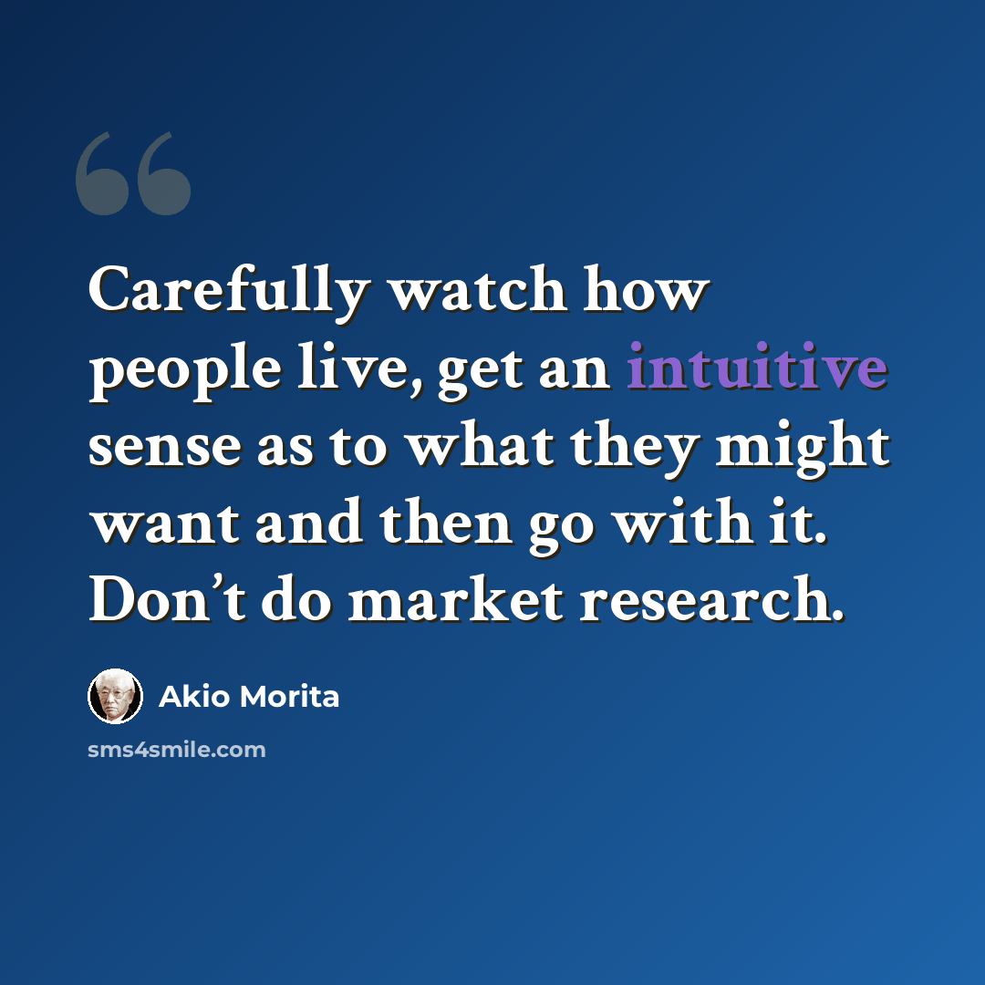 “Carefully watch how people live, get an intuitive sense as to what they might want and then go with it. Don’t do market research.” quote by Akio Morita