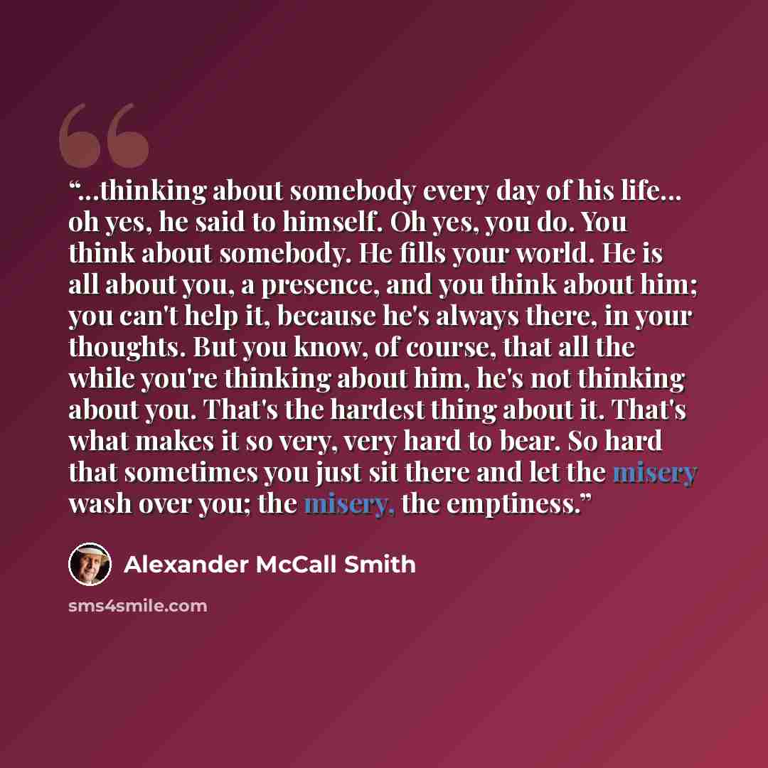“...thinking about somebody every day of his life... oh yes, he said to himself. Oh yes, you do. You think about somebody. He fills your world. He is all about you, a presence, and you think about him; you can't help it, because he's always there, in your thoughts. But you know, of course, that all…” quote by Alexander McCall Smith