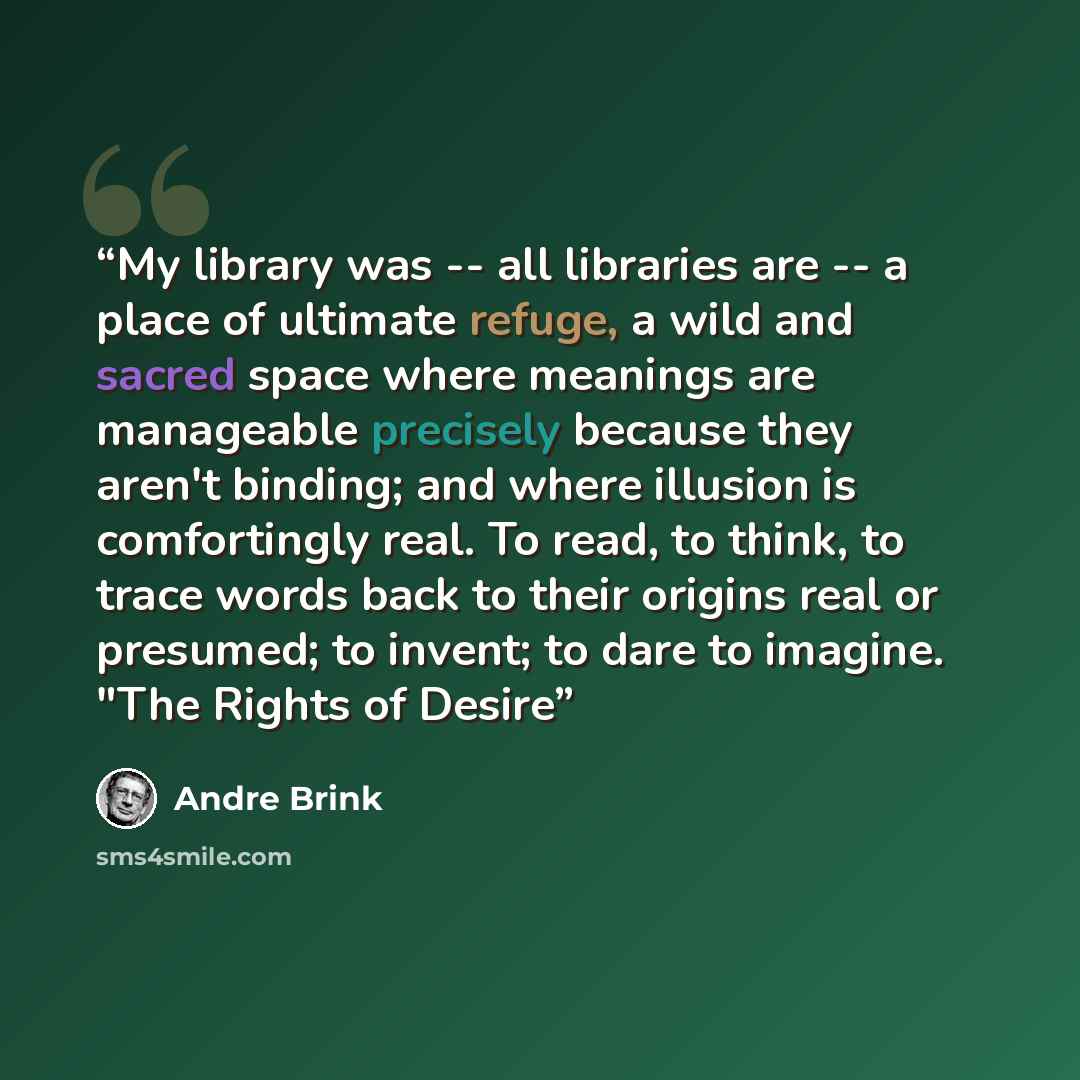 “My library was -- all libraries are -- a place of ultimate refuge, a wild and sacred space where meanings are manageable precisely because they aren't binding; and where illusion is comfortingly real. To read, to think, to trace words back to their origins real or presumed; to invent; to dare to…” quote by André Brink