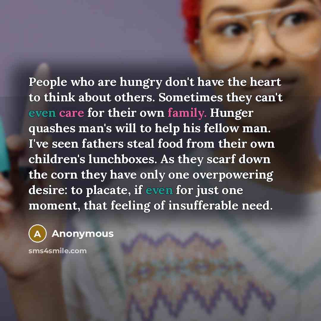 “People who are hungry don't have the heart to think about others. Sometimes they can't even care for their own family. Hunger quashes man's will to help his fellow man. I've seen fathers steal food from their own children's lunchboxes. As they scarf down the corn they have only one overpowering…” quote by Anonymous