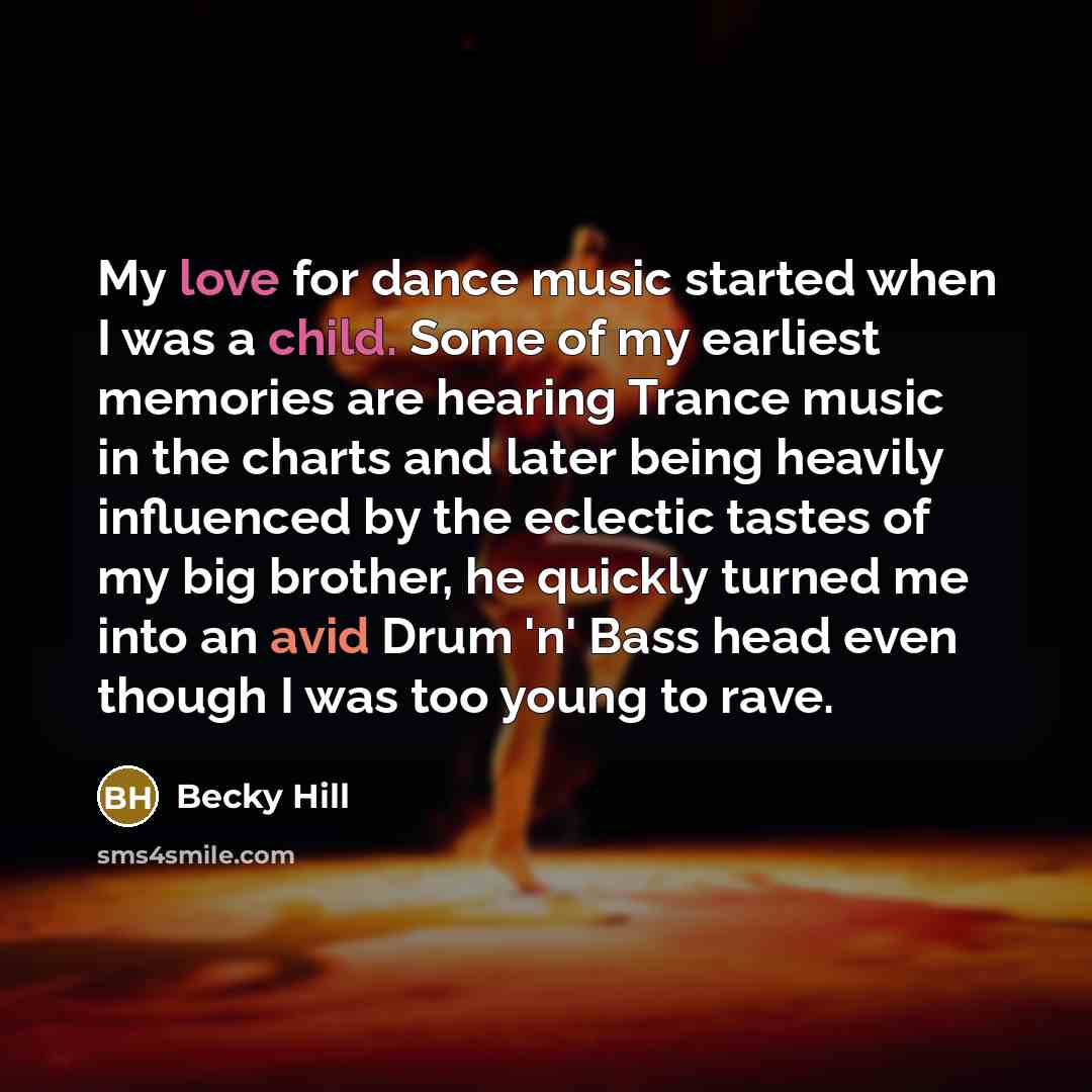 “My love for dance music started when I was a child. Some of my earliest memories are hearing Trance music in the charts and later being heavily influenced by the eclectic tastes of my big brother, he quickly turned me into an avid Drum 'n' Bass head even though I was too young to rave.” quote by Becky Hill