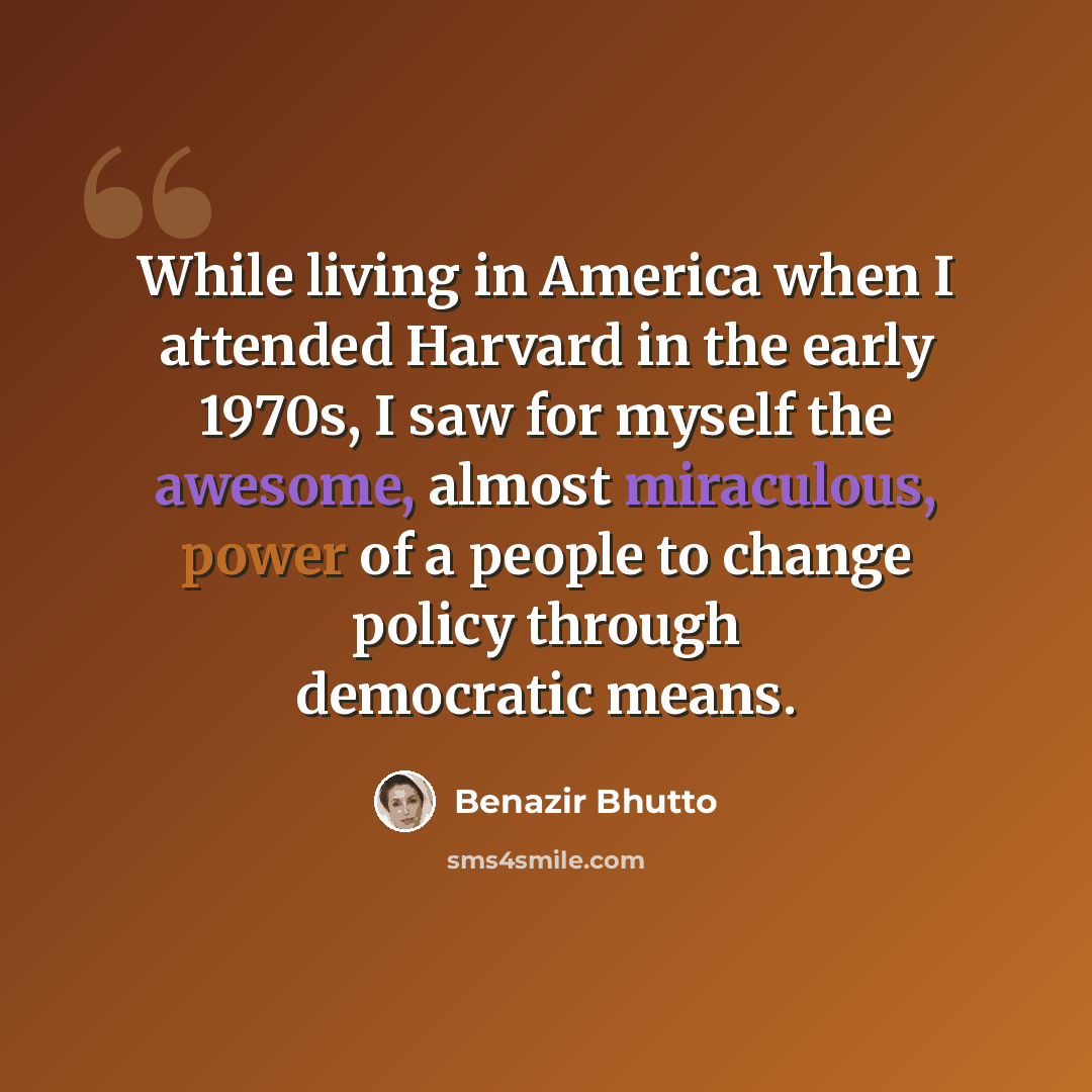 “While living in America when I attended Harvard in the early 1970s, I saw for myself the awesome, almost miraculous, power of a people to change policy through democratic means.” quote by Benazir Bhutto