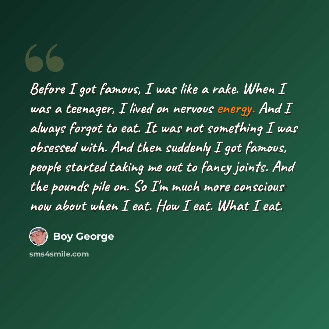 “Before I got famous, I was like a rake. When I was a teenager, I lived on nervous energy. And I always forgot to eat. It was not something I was obsessed with. And then suddenly I got famous, people started taking me out to fancy joints. And the pounds pile on. So I'm much more conscious now about…” quote by Boy George