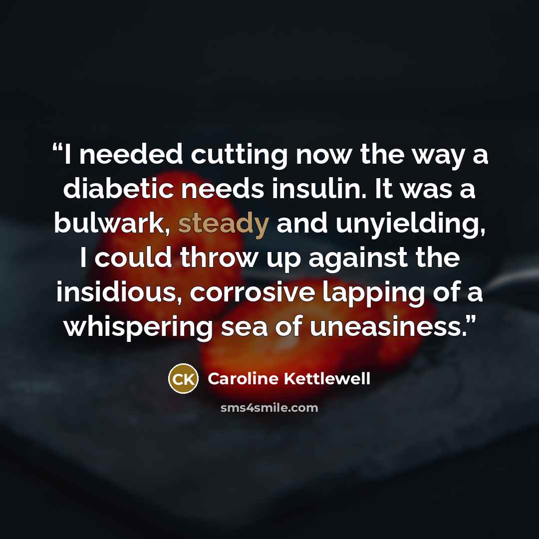 “I needed cutting now the way a diabetic needs insulin. It was a bulwark, steady and unyielding, I could throw up against the insidious, corrosive lapping of a whispering sea of uneasiness.” quote by Caroline Kettlewell