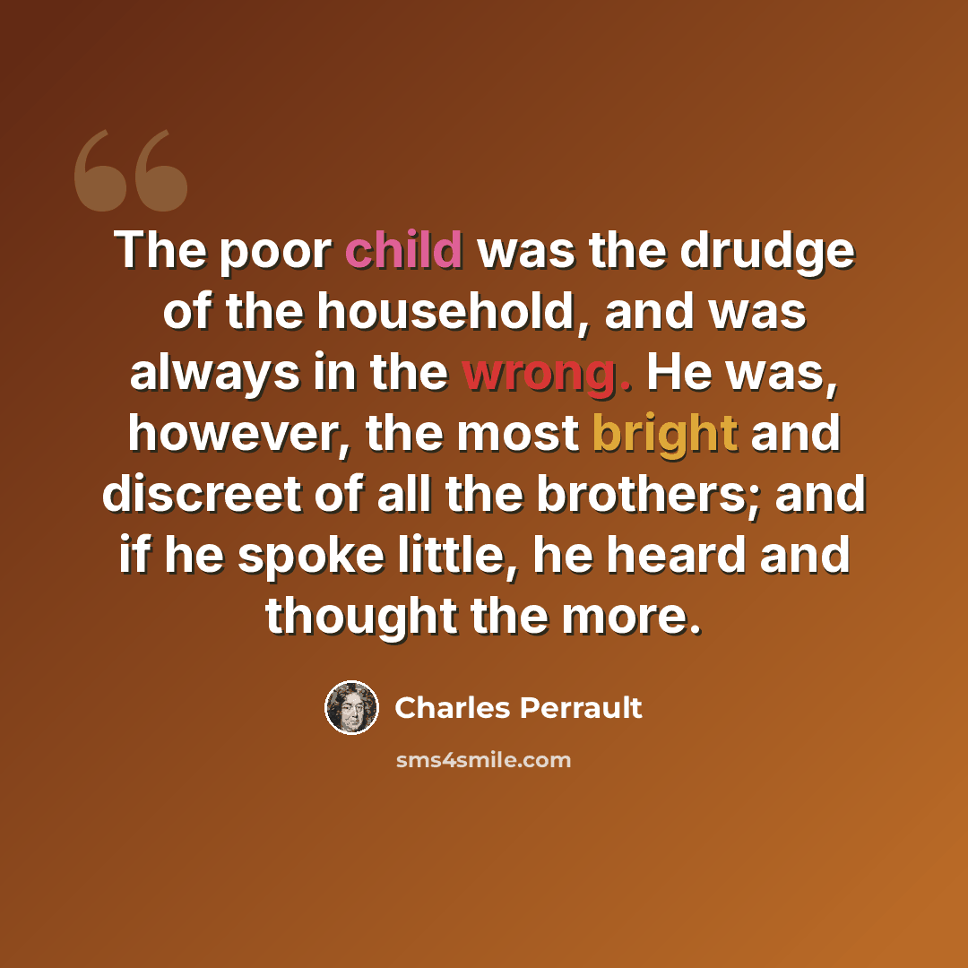 “The poor child was the drudge of the household, and was always in the wrong. He was, however, the most bright and discreet of all the brothers; and if he spoke little, he heard and thought the more.” quote by Charles Perrault