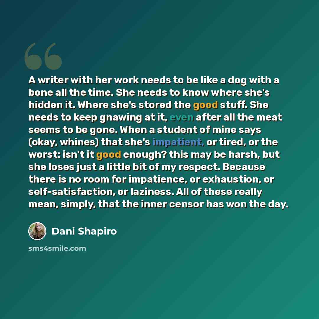 “A writer with her work needs to be like a dog with a bone all the time. She needs to know where she's hidden it. Where she's stored the good stuff. She needs to keep gnawing at it, even after all the meat seems to be gone. When a student of mine says (okay, whines) that she's impatient, or tired…” quote by Dani Shapiro