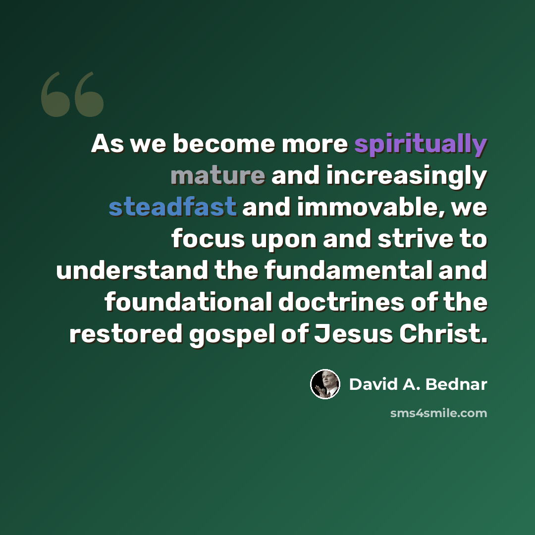 “As we become more spiritually mature and increasingly steadfast and immovable, we focus upon and strive to understand the fundamental and foundational doctrines of the restored gospel of Jesus Christ.” quote by David A. Bednar